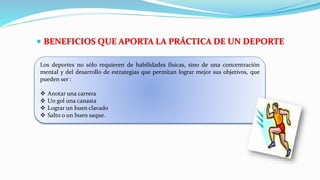  BENEFICIOS QUE APORTA LA PRÁCTICA DE UN DEPORTE
Los deportes no sólo requieren de habilidades físicas, sino de una concentración
mental y del desarrollo de estrategias que permitan lograr mejor sus objetivos, que
pueden ser :
 Anotar una carrera
 Un gol una canasta
 Lograr un buen clavado
 Salto o un buen saque.
 