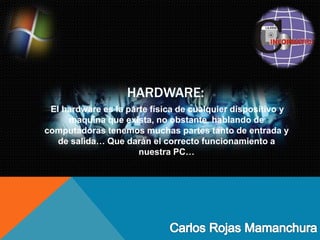 HARDWARE:
El hardware es la parte física de cualquier dispositivo y
maquina que exista, no obstante hablando de
computadoras tenemos muchas partes tanto de entrada y
de salida… Que darán el correcto funcionamiento a
nuestra PC…
 