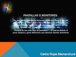 PANTALLAS O MONITORES:
En pantallas y monitores tenemos diferentes tipos y marcas
que tienen que adecuarse a las características de nuestra pc,
las mas usadas hoy en día son pantallas LED dentro de ella
también hay clases tales como HD , 3D , etc…
Porque se usa este tipo de pantallas?... El uso es debido al
poco espacio y gran definición que abarcan dichos monitores
 
