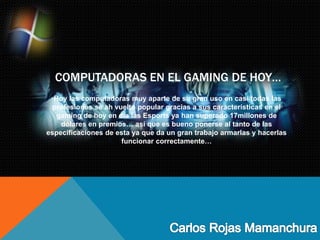 COMPUTADORAS EN EL GAMING DE HOY…
Hoy las computadoras muy aparte de su gran uso en casi todas las
profesiones se ah vuelto popular gracias a sus características en el
gaming de hoy en día las Esports ya han superado 17millones de
dólares en premios… así que es bueno ponerse al tanto de las
especificaciones de esta ya que da un gran trabajo armarlas y hacerlas
funcionar correctamente…
 
