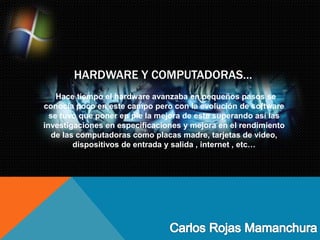 HARDWARE Y COMPUTADORAS…
Hace tiempo el hardware avanzaba en pequeños pasos se
conocía poco en este campo pero con la evolución de software
se tuvo que poner en pie la mejora de este superando así las
investigaciones en especificaciones y mejora en el rendimiento
de las computadoras como placas madre, tarjetas de video,
dispositivos de entrada y salida , internet , etc…
 