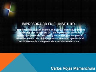 IMPRESORA 3D EN EL INSTITUTO…
También vimos el gran avance en nuestro instituto, logramos
observar una impresora 3D , en lo particular eh visto
impresoras parecida con laser y corte mas preciso pero lo
interesante esta que dicha impresora se construyo desde el
inicio eso me da mas ganas de aprender mucho mas…
 