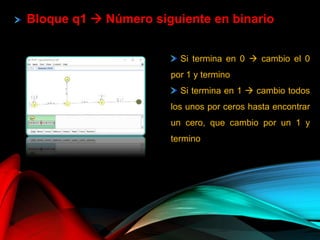 Si termina en 0  cambio el 0
por 1 y termino
Si termina en 1  cambio todos
los unos por ceros hasta encontrar
un cero, que cambio por un 1 y
termino
Bloque q1  Número siguiente en binario
 