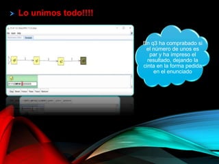 Lo unimos todo!!!!
Como es un
palíndromo pasa a q1,
de lo contrario se
quedaría en q0
En q1 ya ha calculado
el sucesor, que es el
número que aparece
en la cinta
En q2 ha quitado los
ceros existentes en el
número calculado por
q1, dejando el
resultado en la cinta
en la cinta
En q3 ha comprabado si
el número de unos es
par y ha impreso el
resultado, dejando la
cinta en la forma pedida
en el enunciado
 