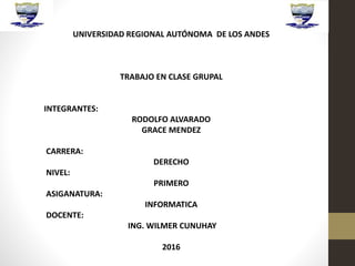 UNIVERSIDAD REGIONAL AUTÓNOMA DE LOS ANDES
TRABAJO EN CLASE GRUPAL
INTEGRANTES:
RODOLFO ALVARADO
GRACE MENDEZ
CARRERA:
DERECHO
NIVEL:
PRIMERO
ASIGANATURA:
INFORMATICA
DOCENTE:
ING. WILMER CUNUHAY
2016
 