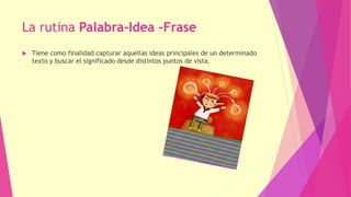 La rutina Palabra-Idea -Frase
 Tiene como finalidad capturar aquellas ideas principales de un determinado
texto y buscar el significado desde distintos puntos de vista.
 