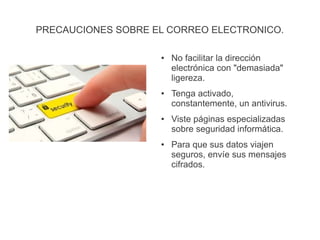 PRECAUCIONES SOBRE EL CORREO ELECTRONICO.
● No facilitar la dirección
electrónica con "demasiada"
ligereza.
● Tenga activado,
constantemente, un antivirus.
● Viste páginas especializadas
sobre seguridad informática.
● Para que sus datos viajen
seguros, envíe sus mensajes
cifrados.
 