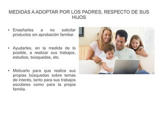 MEDIDAS A ADOPTAR POR LOS PADRES, RESPECTO DE SUS
HIJOS
● Enseñarles a no solicitar
productos sin aprobación familiar.
● Ayudarles, en la medida de lo
posible, a realizar sus trabajos,
estudios, búsquedas, etc.
● Motivarlo para que realice sus
propias búsquedas sobre temas
de interés, tanto para sus trabajos
escolares como para la propia
familia.
 