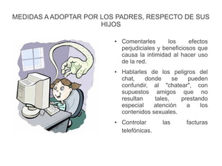 MEDIDAS A ADOPTAR POR LOS PADRES, RESPECTO DE SUS
HIJOS
● Comentarles los efectos
perjudiciales y beneficiosos que
causa la intimidad al hacer uso
de la red.
● Hablarles de los peligros del
chat, donde se pueden
confundir, al "chatear", con
supuestos amigos que no
resultan tales, prestando
especial atención a los
contenidos sexuales.
● Controlar las facturas
telefónicas.
 