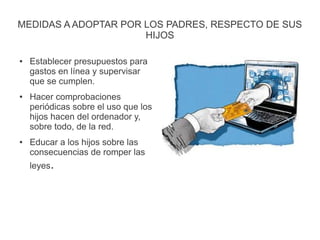 MEDIDAS A ADOPTAR POR LOS PADRES, RESPECTO DE SUS
HIJOS
● Establecer presupuestos para
gastos en línea y supervisar
que se cumplen.
● Hacer comprobaciones
periódicas sobre el uso que los
hijos hacen del ordenador y,
sobre todo, de la red.
● Educar a los hijos sobre las
consecuencias de romper las
leyes.
 