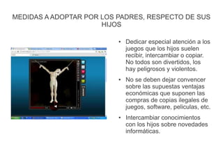 MEDIDAS A ADOPTAR POR LOS PADRES, RESPECTO DE SUS
HIJOS
● Dedicar especial atención a los
juegos que los hijos suelen
recibir, intercambiar o copiar.
No todos son divertidos, los
hay peligrosos y violentos.
● No se deben dejar convencer
sobre las supuestas ventajas
económicas que suponen las
compras de copias ilegales de
juegos, software, peliculas, etc.
● Intercambiar conocimientos
con los hijos sobre novedades
informáticas.
 