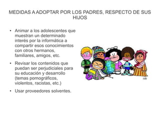 MEDIDAS A ADOPTAR POR LOS PADRES, RESPECTO DE SUS
HIJOS
● Animar a los adolescentes que
muestran un determinado
interés por la informática a
compartir esos conocimientos
con otros hermanos,
familiares, amigos, etc.
● Revisar los contenidos que
puedan ser perjudiciales para
su educación y desarrollo
(temas pornográficos,
violentos, racistas, etc.)
● Usar proveedores solventes.
 