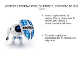 MEDIDAS A ADOPTAR POR LOS PADRES, RESPECTO DE SUS
HIJOS
● Valorar la posibilidad de
instalar filtros y programas de
control para acceso a
determinadas actividades.
● Consulte las páginas
especializadas en medidas de
seguridad.
 