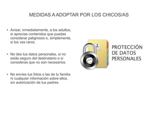 MEDIDAS A ADOPTAR POR LOS CHICOS/AS
● Avisar, inmediatamente, a los adultos,
si aprecias contenidos que puedas
considerar peligrosos o, simplemente,
si los ves raros.
● No des tus datos personales, si no
estás seguro del destinatario o si
consideras que no son necesarios.
● No envíes tus fotos o las de tu familia
ni cualquier información sobre ellos,
sin autorización de tus padres.
 