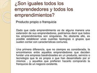 ¿Son iguales todos los
emprendedores y todos los
emprendimientos?
Producto propio o franquicia
Dado que cada emprendimiento es de alguna manera una
extensión de sus emprendedores, podríamos decir que todos
los emprendimientos son singulares. No obstante ello, es
posible establecer unas cuantas tipologías o grupos que
suelen contar con características comunes.
Una primera diferencia, que no siempre es considerada, la
encontramos entre aquellos emprendedores que deciden
fundar una empresa basándoseles en un producto, servicio o
tecnología que le es propia o que han desarrollado por sí
mismos , y aquellos que prefieren hacerlo comprando la
franquicia de un negocio existente.
 