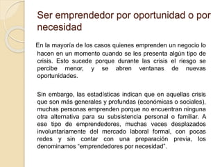 Ser emprendedor por oportunidad o por
necesidad
En la mayoría de los casos quienes emprenden un negocio lo
hacen en un momento cuando se les presenta algún tipo de
crisis. Esto sucede porque durante las crisis el riesgo se
percibe menor, y se abren ventanas de nuevas
oportunidades.
Sin embargo, las estadísticas indican que en aquellas crisis
que son más generales y profundas (económicas o sociales),
muchas personas emprenden porque no encuentran ninguna
otra alternativa para su subsistencia personal o familiar. A
ese tipo de emprendedores, muchas veces desplazados
involuntariamente del mercado laboral formal, con pocas
redes y sin contar con una preparación previa, los
denominamos “emprendedores por necesidad”.
 