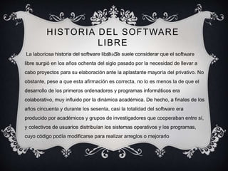 HISTORIA DEL SOFTWARE
LIBRE
La laboriosa historia del software libre. Se suele considerar que el software
libre surgió en los años ochenta del siglo pasado por la necesidad de llevar a
cabo proyectos para su elaboración ante la aplastante mayoría del privativo. No
obstante, pese a que esta afirmación es correcta, no lo es menos la de que el
desarrollo de los primeros ordenadores y programas informáticos era
colaborativo, muy influido por la dinámica académica. De hecho, a finales de los
años cincuenta y durante los sesenta, casi la totalidad del software era
producido por académicos y grupos de investigadores que cooperaban entre sí,
y colectivos de usuarios distribuían los sistemas operativos y los programas,
cuyo código podía modificarse para realizar arreglos o mejorarlo
 