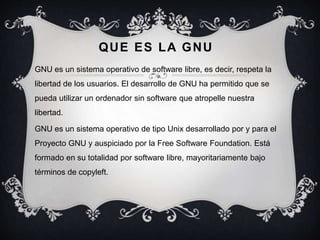 QUE ES LA GNU
GNU es un sistema operativo de software libre, es decir, respeta la
libertad de los usuarios. El desarrollo de GNU ha permitido que se
pueda utilizar un ordenador sin software que atropelle nuestra
libertad.
GNU es un sistema operativo de tipo Unix desarrollado por y para el
Proyecto GNU y auspiciado por la Free Software Foundation. Está
formado en su totalidad por software libre, mayoritariamente bajo
términos de copyleft.
 
