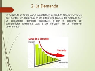La demanda se define como la cantidad y calidad de bienes y servicios
que pueden ser adquiridos en los diferentes precios del mercado por
un consumidor (demanda individual) o por el conjunto de
consumidores (demanda total o de mercado), en un momento
determinado.
 
