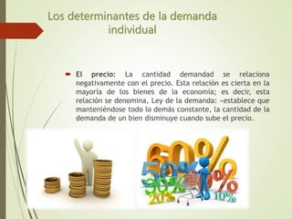  El precio: La cantidad demandad se relaciona
negativamente con el precio. Esta relación es cierta en la
mayoría de los bienes de la economía; es decir, esta
relación se denomina, Ley de la demanda: «establece que
manteniéndose todo lo demás constante, la cantidad de la
demanda de un bien disminuye cuando sube el precio.
Los determinantes de la demanda
individual
 