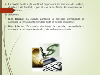  La renta: Renta es la cantidad pagada por los servicios de un Bien,
durable o de Capital, o por el uso de la Tierra, las maquinarias o
los edificios.
Se divide en:
 Bien Normal: Es cuando aumenta la cantidad demandada se
aumenta la renta manteniéndose todo lo demás constante.
 Bien inferior: Es cuando disminuye la cantidad demandada si
aumenta la renta manteniendo todo lo demás constante.
 