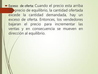  Exceso de oferta: Cuando el precio esta arriba
del precio de equilibrio, la cantidad ofertada
excede la cantidad demandada, hay un
exceso de oferta. Entonces, los vendedores
bajaran el precio para incrementar las
ventas y en consecuencia se mueven en
dirección al equilibrio.
 