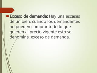 Exceso de demanda: Hay una escases
de un bien, cuando los demandantes
no pueden comprar todo lo que
quieren al precio vigente esto se
denomina, exceso de demanda.
 