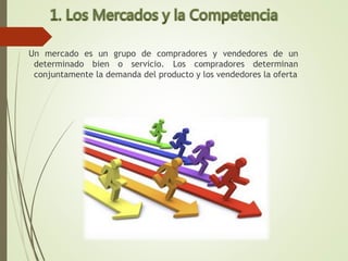 Un mercado es un grupo de compradores y vendedores de un
determinado bien o servicio. Los compradores determinan
conjuntamente la demanda del producto y los vendedores la oferta
 