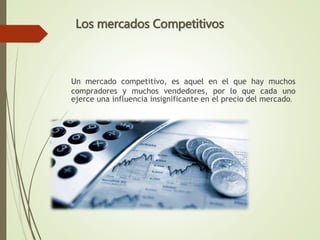 Un mercado competitivo, es aquel en el que hay muchos
compradores y muchos vendedores, por lo que cada uno
ejerce una influencia insignificante en el precio del mercado.
Los mercados Competitivos
 