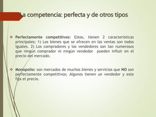  Perfectamente competitivos: Estos, tienen 2 características
principales; 1) Los bienes que se ofrecen en las ventas son todos
iguales. 2) Los compradores y los vendedores son tan numerosos
que ningún comprador ni ningún vendedor pueden influir en el
precio del mercado.
 Monopolio: son mercados de muchos bienes y servicios que NO son
perfectamente competitivos; Algunos tienen un vendedor y este
fija el precio.
La competencia: perfecta y de otros tipos
 