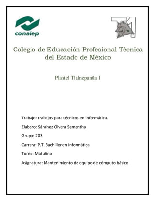 Trabajo: trabajos para técnicos en informática.
Elaboro: Sánchez Olvera Samantha
Grupo: 203
Carrera: P.T. Bachiller en informática
Turno: Matutino
Asignatura: Mantenimiento de equipo de cómputo básico.
 