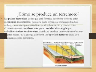 ¿Cómo se produce un terremoto?
• Las placas tectónicas de las que está formada la corteza terrestre están
encontinuo movimiento, pero este suele ser lento e imperceptible. Sin
embargo, cuando algo obstaculiza este desplazamiento y chocan entre
sí, comienza a acumularse una gran cantidad de energía que
acaba liberándose súbitamente cuando se produce un movimiento brusco
de estas placas . Esta energía aflora en la superficie terrestre en lo que
conocemos como terremoto.
 