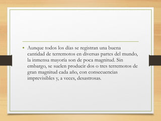 • Aunque todos los días se registran una buena
cantidad de terremotos en diversas partes del mundo,
la inmensa mayoría son de poca magnitud. Sin
embargo, se suelen producir dos o tres terremotos de
gran magnitud cada año, con consecuencias
imprevisibles y, a veces, desastrosas.
 