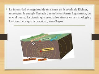 • La intensidad o magnitud de un sismo, en la escala de Richter,
representa la energía liberada y se mide en forma logarítmica, del
uno al nueve. La ciencia que estudia los sismos es la sismología y
los científicos que la practican, sismólogos.
 