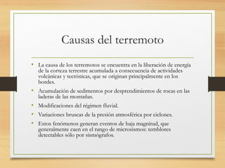 Causas del terremoto
• La causa de los terremotos se encuentra en la liberación de energía
de la corteza terrestre acumulada a consecuencia de actividades
volcánicas y tectónicas, que se originan principalmente en los
bordes.
• Acumulación de sedimentos por desprendimientos de rocas en las
laderas de las montañas.
• Modificaciones del régimen fluvial.
• Variaciones bruscas de la presión atmosférica por ciclones.
• Estos fenómenos generan eventos de baja magnitud, que
generalmente caen en el rango de microsismos: temblores
detectables sólo por sismógrafos.
 