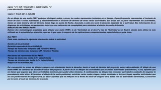 sigma ^ 2 = left ( frac{t_{b} - t_{a}}{6} right ) ^ 2
y una desviación estándar:
sigma = frac{t_{b} - t_{a}} {{6}}
En un dibujo de una malla PERT podemos distinguir nodos y arcos, los nodos representan instantes en el tiempo. Específicamente, representan el instante de
inicio de una o varias actividades y simultáneamente el instante de término de otras varias actividades. Los arcos por su parte representan las actividades,
tienen un nodo inicial y otro de término donde llega en punta de flecha. Asociada a cada arco está la duración esperada de la actividad. Más información de un
diagrama de actividades es representar éstas con una valoración de complejidad para minimizar el efecto de cuello de botella.
DIBUJO DE UNA MALLA PERT:
Existen dos metodologías aceptadas para dibujar una malla PERT, la de “Actividad en el Arco” y las de “Actividad en el Nodo”, siendo ésta última la más
utilizada en la actualidad en atención a que es la que usan la mayoría de las aplicaciones computacionales especialistas en este tema.
Red PERT.
Cada nodo contiene la siguiente información sobre la actividad:
Nombre de la actividad;
Duración esperada de la actividad (t);
Tiempo de inicio más temprano (ES = Earliest Start);
Tiempo de término más temprano (EF = Earliest Finish);
Otra forma de representar la red PERT
Tiempo de inicio más tardío (LS = Latest Start);
Tiempo de término más tardío (LF = Latest Finish);
Holgura de la Actividad (H);
Por convención los arcos se dibujan siempre con orientación hacia la derecha, hacia el nodo de término del proyecto, nunca retrocediendo. El dibujo de una
malla PERT se comienza en el nodo de inicio del proyecto. A partir de él se dibujan las actividades que no tienen actividades precedentes, o sea, aquellas que
no tienen que esperar que otras actividades terminen para poder ellas iniciarse. A continuación, se dibujan las restantes actividades cuidando de respetar la
precedencia entre ellas. Al terminar el dibujo de la malla preliminar, existirán varios nodos ciegos, nodos terminales a los que llegan aquellas actividades que
no son predecesoras de ninguna otra, es decir aquellas que no influyen en la fecha de inicio de ninguna otra, éstas son las actividades terminales y concurren
por lo tanto al nodo de término del proyecto.
 