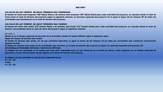 RED PERT
CÁLCULOS DE LOS TIEMPOS DE INICIO TÉRMINOS MAS TEMPRANOS
El tiempo de inicio más temprano “ES” (Early Start) y de término más temprano “EF” (Early finish) para cada actividad del proyecto, se calculan desde el nodo de
inicio hacia el nodo de término del proyecto según la siguiente relación: La duración esperada del proyecto (T) es igual al mayor de los tiempos EF de todas las
actividades que desembocan en el nodo de término del proyecto.
CÁLCULOS DE LOS TIEMPOS DE INICIO TÉRMINOS MAS TARDÍOS
El tiempo de inicio más tardío “LS” (Latest Start) y de término más tardío “LF” (Latest finish) para cada actividad del proyecto, se calculan desde el nodo de
término retrocediendo hacia el nodo de inicio del proyecto según la siguiente relación:
LS = LF - t
Donde (t) es el tiempo esperado de duración de la actividad y donde LF queda definida según la siguiente regla:
Regla del tiempo de término más tardío:
El tiempo de término más tardío, LF, de una actividad específica, es igual al menor de los tiempos LS de todas las actividades que comienzan exactamente
después de ella.
El tiempo de término más tardío de las actividades que terminan en el nodo de término del proyecto es igual a la duración esperada del proyecto (T).
HOLGURAS,ACTIVIDADES CRITICAS Y RUTAS DE CRITICAS
La Holgura de una actividad, es el tiempo que tiene ésta disponible para, ya sea atrasarse en su fecha de inicio, o bien alargarse en su tiempo esperado de
ejecución, sin que ello provoque retraso alguno en la fecha de término del proyecto.
La holgura de una actividad se calcula de la siguiente forma:
H = LF – EF
o bien
H = LS – ES
 