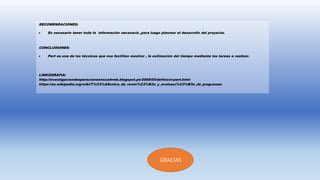 RECOMENDACIONES:
 Es necesario tener toda la información necesaria ,para luego plasmar el desarrollo del proyecto.
CONCLUSIONES:
 Pert es una de las técnicas que nos facilitan mostrar , la estimación del tiempo mediante las tareas a realizar.
LINKOGRAFIA:
http://investigaciondeoperacionesesca4rmb.blogspot.pe/2008/05/definicin-pert.html
https://es.wikipedia.org/wiki/T%C3%A9cnica_de_revisi%C3%B3n_y_evaluaci%C3%B3n_de_programas
GRACIAS
 