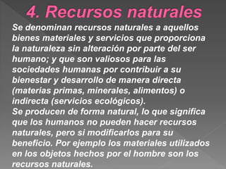 Se denominan recursos naturales a aquellos
bienes materiales y servicios que proporciona
la naturaleza sin alteración por parte del ser
humano; y que son valiosos para las
sociedades humanas por contribuir a su
bienestar y desarrollo de manera directa
(materias primas, minerales, alimentos) o
indirecta (servicios ecológicos).
Se producen de forma natural, lo que significa
que los humanos no pueden hacer recursos
naturales, pero si modificarlos para su
beneficio. Por ejemplo los materiales utilizados
en los objetos hechos por el hombre son los
recursos naturales.
 