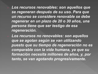 - Los recursos renovables: son aquellos que
se regeneran después de su uso. Para que
un recurso se considere renovable se debe
regenerar en un plazo de 20 o 30 años, una
persona tiene que ser testigo de esa
regeneración.
- Los recursos no renovables: son aquellos
que se agotan según se van utilizando
puesto que su tiempo de regeneración no es
comparable con la vida humana, ya que su
formación necesita millones de años, y, por
tanto, se van agotando progresivamente.
 