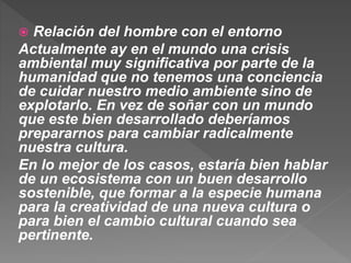  Relación del hombre con el entorno
Actualmente ay en el mundo una crisis
ambiental muy significativa por parte de la
humanidad que no tenemos una conciencia
de cuidar nuestro medio ambiente sino de
explotarlo. En vez de soñar con un mundo
que este bien desarrollado deberíamos
prepararnos para cambiar radicalmente
nuestra cultura.
En lo mejor de los casos, estaría bien hablar
de un ecosistema con un buen desarrollo
sostenible, que formar a la especie humana
para la creatividad de una nueva cultura o
para bien el cambio cultural cuando sea
pertinente.
 