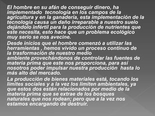 El hombre en su afán de conseguir dinero, ha
implementado tecnología en los campos de la
agricultura y en la ganadería, esta implementación de la
tecnología causa un daño irreparable a nuestro suelo
dejándolo infértil para la producción de nutrientes que
este necesita, esto hace que un problema ecológico
muy serio se nos avecine.
Desde inicios que el hombre comenzó a utilizar las
herramientas , hemos vivido un proceso continuo de
la trasformación de nuestro medio
ambiente provechándonos de controlar las fuentes de
materia prima que este nos proporciona, para así
nosotros poder impulsar nuestra producción hasta lo
más alto del mercado.
La producción de bienes materiales está, tocando los
límites sociales y a la vez los limiten ambientales, ya
que estos dos están relacionados por medio de la
materia prima que se extrae de los bosques
naturales que nos rodean; pero que a la vez nos
estamos encargando de destruir.
 