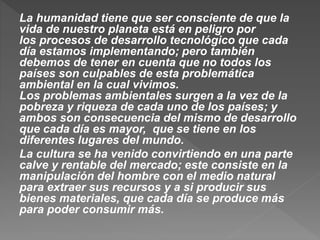 La humanidad tiene que ser consciente de que la
vida de nuestro planeta está en peligro por
los procesos de desarrollo tecnológico que cada
día estamos implementando; pero también
debemos de tener en cuenta que no todos los
países son culpables de esta problemática
ambiental en la cual vivimos.
Los problemas ambientales surgen a la vez de la
pobreza y riqueza de cada uno de los países; y
ambos son consecuencia del mismo de desarrollo
que cada día es mayor, que se tiene en los
diferentes lugares del mundo.
La cultura se ha venido convirtiendo en una parte
calve y rentable del mercado; este consiste en la
manipulación del hombre con el medio natural
para extraer sus recursos y a si producir sus
bienes materiales, que cada día se produce más
para poder consumir más.
 