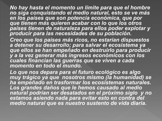No hay hasta el momento un límite para que el hombre
no siga conquistando el medio natural, esto se ve más
en los países que son potencia económica, que por
que tienen más quieren acabar con lo que los otros
países tienen de naturaleza para ellos poder explotar y
producir para las necesidades de su población.
Creo que los países más ricos, no estarían dispuestos
a detener su desarrollo; para salvar el ecosistema ya
que ellos se han empeñado en destruirlo para producir
y a la vez generar más ingresos económicos con los
cuales financian las guerras que se viven a cada
momento en todo el mundo.
Lo que nos depara para el futuro ecológico es algo
muy trágico ya que nosotros mismo (la humanidad) se
ha empeñado en trasformar los ecosistemas naturales.
Los grandes daños que le hemos causado al medio
natural podrían ser desatados en el próximo siglo y no
estamos asiendo nada para evitar esto en contra del
medio natural que es nuestro sustento de vida diaria.
 