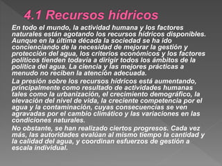 En todo el mundo, la actividad humana y los factores
naturales están agotando los recursos hídricos disponibles.
Aunque en la última década la sociedad se ha ido
concienciando de la necesidad de mejorar la gestión y
protección del agua, los criterios económicos y los factores
políticos tienden todavía a dirigir todos los ámbitos de la
política del agua. La ciencia y las mejores prácticas a
menudo no reciben la atención adecuada.
La presión sobre los recursos hídricos está aumentando,
principalmente como resultado de actividades humanas
tales como la urbanización, el crecimiento demográfico, la
elevación del nivel de vida, la creciente competencia por el
agua y la contaminación, cuyas consecuencias se ven
agravadas por el cambio climático y las variaciones en las
condiciones naturales.
No obstante, se han realizado ciertos progresos. Cada vez
más, las autoridades evalúan al mismo tiempo la cantidad y
la calidad del agua, y coordinan esfuerzos de gestión a
escala individual.
 