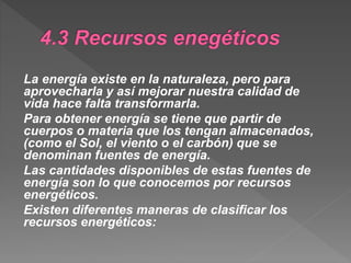 La energía existe en la naturaleza, pero para
aprovecharla y así mejorar nuestra calidad de
vida hace falta transformarla.
Para obtener energía se tiene que partir de
cuerpos o materia que los tengan almacenados,
(como el Sol, el viento o el carbón) que se
denominan fuentes de energía.
Las cantidades disponibles de estas fuentes de
energía son lo que conocemos por recursos
energéticos.
Existen diferentes maneras de clasificar los
recursos energéticos:
 