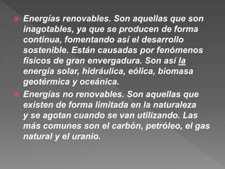  Energías renovables. Son aquellas que son
inagotables, ya que se producen de forma
continua, fomentando así el desarrollo
sostenible. Están causadas por fenómenos
físicos de gran envergadura. Son así la
energía solar, hidráulica, eólica, biomasa
geotérmica y oceánica.
 Energías no renovables. Son aquellas que
existen de forma limitada en la naturaleza
y se agotan cuando se van utilizando. Las
más comunes son el carbón, petróleo, el gas
natural y el uranio.
 