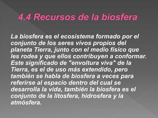 La biosfera es el ecosistema formado por el
conjunto de los seres vivos propios del
planeta Tierra, junto con el medio físico que
les rodea y que ellos contribuyen a conformar.
Este significado de "envoltura viva" de la
Tierra, es el de uso más extendido, pero
también se habla de biosfera a veces para
referirse al espacio dentro del cual se
desarrolla la vida, también la biosfera es el
conjunto de la litosfera, hidrosfera y la
atmósfera.
 