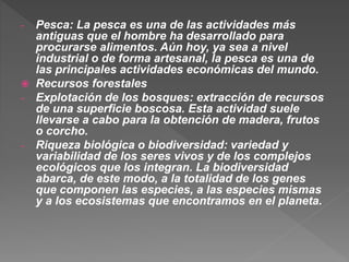 - Pesca: La pesca es una de las actividades más
antiguas que el hombre ha desarrollado para
procurarse alimentos. Aún hoy, ya sea a nivel
industrial o de forma artesanal, la pesca es una de
las principales actividades económicas del mundo.
 Recursos forestales
- Explotación de los bosques: extracción de recursos
de una superficie boscosa. Esta actividad suele
llevarse a cabo para la obtención de madera, frutos
o corcho.
- Riqueza biológica o biodiversidad: variedad y
variabilidad de los seres vivos y de los complejos
ecológicos que los integran. La biodiversidad
abarca, de este modo, a la totalidad de los genes
que componen las especies, a las especies mismas
y a los ecosistemas que encontramos en el planeta.
 