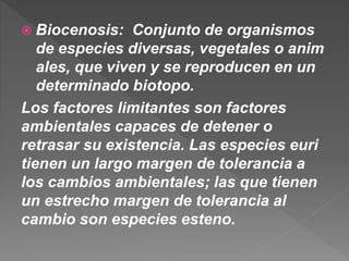 Biocenosis: Conjunto de organismos
de especies diversas, vegetales o anim
ales, que viven y se reproducen en un
determinado biotopo.
Los factores limitantes son factores
ambientales capaces de detener o
retrasar su existencia. Las especies euri
tienen un largo margen de tolerancia a
los cambios ambientales; las que tienen
un estrecho margen de tolerancia al
cambio son especies esteno.
 